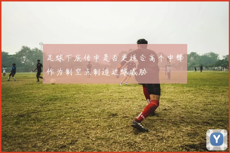 足球下底传中是否更适合高个中锋作为制空点制造进球威胁