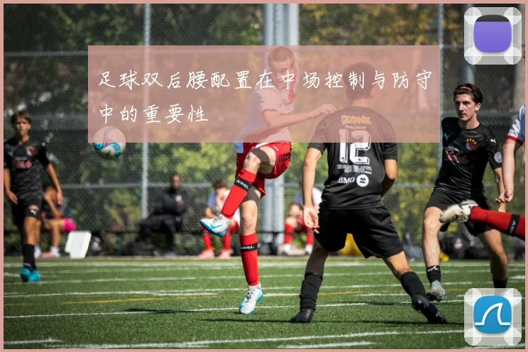 足球双后腰配置在中场控制与防守中的重要性
