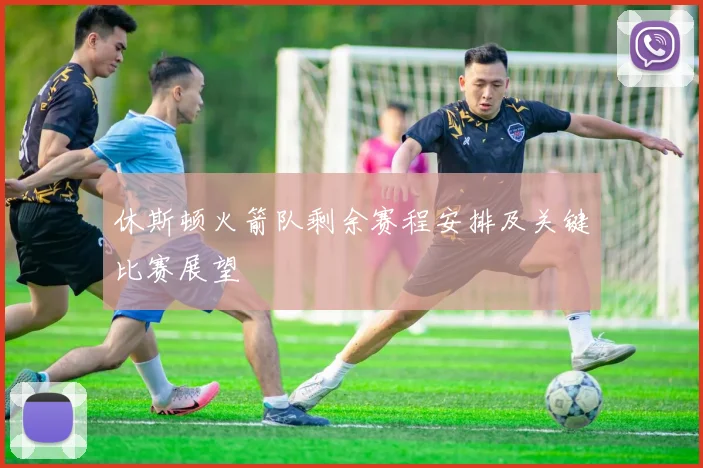 休斯顿火箭队剩余赛程安排及关键比赛展望