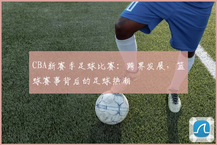 CBA新赛季足球比赛：跨界发展，篮球赛事背后的足球热潮